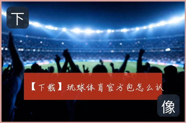 【下载】玩球体育官方包怎么认